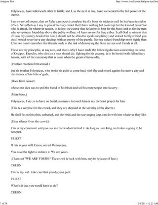 Polyneices, have killed each other in battle: and I, as the next in line, have succeeded to the full power of the
throne.
I am aware, of course, that no Ruler can expect complete loyalty from his subjects until he has been tested in
office. Nevertheless, I say to you at the very outset that I have nothing but contempt for the kind of Governor
who is afraid, for whatever reason, to follow the course that he knows is best for the State: and as for the man
who sets private friendship above the public welfare, --I have no use for him, either. I call God to witness that
if I saw my country headed for ruin, I should not be afraid to speak out plainly; and indeed hardly remind you
that I would never have any dealings with an enemy of the people. No one values friendship more highly than
I; but we must remember that friends made at the risk of destroying the State are not real friends at all.
These are my principles, at any rate, and that is why I have made the following decision concerning the sons
of Oedipus. Eteocles, who died as a man should die, fighting for his country, is to be buried with full military
honors, with all the ceremony that is usual when the greatest heroes die,
(Positive reaction from crowd.)
but his brother Polyneices, who broke his exile to come back with fire and sword against his native city and
the shrines of his fathers' gods,
(Boos from crowd.)
whose one idea was to spill the blood of his blood and sell his own people into slavery--
(More boos.)
Polyneices, I say, is to have no burial, no man is to touch him or say the least prayer for him.
(This is a surprise for the crowd, and they are shocked at the severity of the decree.)
He shall lie on this plain, unburied, and the birds and the scavenging dogs can do with him whatever they like.
(Utter silence from the crowd.)
This is my command, and you can see the wisdom behind it. As long as I am King, no traitor is going to be
honored.
PRIEST
If this is your will, Creon, son of Menoeceus,
You have the right to enforce it. We are yours.
(Chants of "WE ARE YOURS!" The crowd is back with him, maybe because of fear.)
CREON
That is my will. Take care that you do your part.
PRIEST
What is it that you would have us do?
CREON
Antigone Text http://www.krucli.com/Antigone text.htm
7 of 38 2/8/2011 10:23 AM
 