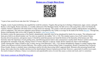 Romeo as a Tragic Hero Essay
"A pair of star–cross'd lovers take their life;" (Prologue, 6)
Tragedy, events of great misfortune, has engulfed the world for centuries. Tragedy often giving rise to feelings of depression, anger, sorrow, and guilt.
Romeo, in the tragedy, Romeo and Juliet, is a wealthy adolescent of the Montague family. He falls in love with young Juliet, of his rival family–the
Capulets. Romeo's infatuation with Juliet leads to a hasty desire for marriage. This creates a rash and careless mindset, making Romeo susceptible to
errors in judgement. This same poor judgment causes Romeo to thoughtlessly slay Tybalt, as revenge for the death of his friend,Mercutio. Through fate,
Romeo coincidentally falls in love with a Capulet, his family's...show more content...
He failed to realize the repercussions of his family's abandonment, especially since he has abandoned his family for an enemy. This infatuation and
haste gives birth to an altered mindset–one "too rash, too unadvis'd, too sudden," (II, ii, 118). This mindset causes a loss of self–control. Romeo
becomes driven by passions, and ignores reason. It should be noted that passions are found the bottom of the hierarchy of the human soul. This
hierarchy states the importance of each guiding sense, and following passion leads to dire consequences–usually death. Romeo's reckless actions echo
throughout the remainder of the play. During a brawl in Verona, Mercutio is slain by Tybalt. Romeo impulsively steps in and challenges
Tybalt–claiming that "either [Tybalt] or [he], or both, must go with [Mercutio]." (III, i, 125). Romeo thoughtlessly engages in combat, hoping either
Tybalt or he (Romeo) will die to honour Mercutio. This conflict results in Romeo killing Tybalt. Consequently, Romeo is banished from Verona by
Prince Escales. Romeo is similarly hasty in deciding to end his life after discovering Juliet's supposed death. Moments after poisoning himself and
dying, Juliet wakes from her slumber and discovers her dead husband. Romeo's hamartia proved fatal. However, a great deal of conflict was in–part,
the result of chance's influence. Chance is an unknown and unpredictable series of events that causes a certain end result, and it is sometimes
Get more content on HelpWriting.net
 