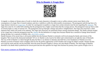 Why Is Hamlet A Tragic Hero
A tragedy is a drama or literary piece of work in which the main characters is brought to ruin or suffers extreme sorrow most likely at the
consequences of a tragic flaw or moral weakness and also a inability to suffer the unfavourable circumstances. The protagonist and driving force of a
tragic drama is known as a tragic hero. In order for a protagonist to qualify as a tragic hero certain elements must be met regarding the character. The
tragic hero must be of a noble birth entailing that the protagonist has a higher social status that the average person. The protagonist must go from a state
of extreme high to a state of extreme low. The protagonist must go through a change and achieve enlightenment. The tragic hero must have a fatal
character flaw which will result in his undoing. The tragic hero must have an emotional climax causing emotional change. The finally element needed
to be a tragic hero is that the protagonist must die. Hamlet fits the definition of a tragic hero because Hamlet has a moment of change about himself
during the play, he is a person of nobility who...show more content...
Hamlet because of his social class is obviously nobility but also because Hamlet is extremely well loved among his family and citizens of the
kingdom "He's loved of the distracted multitude" (IV.iii, 4). Hamlet is also loyal to his father and is determined to set right the state of Denmark.
The rise of fall of Hamlet is evident thought the play but there is no distinct or dramatic downfall but a slow breakdown of Hamlet over time.
Hamlet's reversal of fortunes starts to happen when he has the perfect opportunity to kill Claudius and avenge his father's murder. Hamlet decides
not to kill his uncle and this sets his downfall, from this point forward Claudius is always one step ahead of Hamlet. The final stage of Hamlets
downfall is his death which symbolizes his lowest point and also this qualifies his tragic hero because his journey from a point of high to low is
Get more content on HelpWriting.net
 
