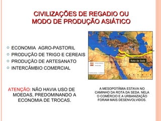CIVILIZAÇÕES DE REGADIO OU MODO DE PRODUÇÃO ASIÁTICO ECONOMIA  AGRO-PASTORIL PRODUÇÃO DE TRIGO E CEREAIS PRODUÇÃO DE ARTESANATO INTERCÂMBIO COMERCIAL NÃO HAVIA USO DE MOEDAS, PREDOMINANDO A ECONOMIA DE TROCAS  ATENÇÃO:  NÃO HAVIA USO DE MOEDAS, PREDOMINANDO A ECONOMIA DE TROCAS. A MESOPOTÂMIA ESTAVA NO CAMINHO DA ROTA DA SEDA. NELA O COMÉRCIO E A URBANIZAÇÃO FORAM MAIS DESENVOLVIDOS. Rota da Seda 