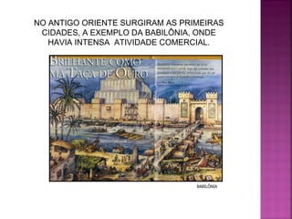 NO ANTIGO ORIENTE SURGIRAM AS PRIMEIRAS CIDADES, A EXEMPLO DA BABILÔNIA, ONDE HAVIA INTENSA  ATIVIDADE COMERCIAL. BABILÔNIA 