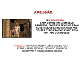 ERA  POLITEÍSTA .  CADA CIDADE TINHA UM DEUS PROTETOR, DIVERSOS TEMPLOS ERAM CONSTRUÍDOS EM HOMENAGEM AOS DEUSES. TUDO ERA EXPLICADO PELA VONTADE DOS DEUSES. A RELIGIÃO: ATENÇÃO:  AO PRATICAREM A CIÊNCIA ELES NÃO FORMULARAM TEORIAS. DE MODO EMPÍRICO BUSCAVAM A SOLUÇÃO DAS COISAS. 