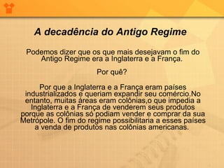 Podemos dizer que os que mais desejavam o fim do Antigo Regime era a Inglaterra e a França.  Por quê?  Por que a Inglaterra e a França eram países industrializados e queriam expandir seu comércio.No entanto, muitas áreas eram colônias,o que impedia a Inglaterra e a França de venderem seus produtos porque as colônias só podiam vender e comprar da sua Metrópole. O fim do regime possibilitaria a esses países a venda de produtos nas colônias americanas.  A decadência do Antigo Regime 