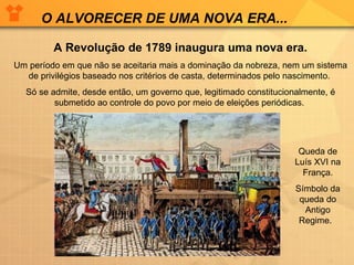 O ALVORECER DE UMA NOVA ERA... A Revolução de 1789 inaugura uma nova era. Um período em que não se aceitaria mais a dominação da nobreza, nem um sistema de privilégios baseado nos critérios de casta, determinados pelo nascimento.  Só se admite, desde então, um governo que, legitimado constitucionalmente, é submetido ao controle do povo por meio de eleições periódicas.  Queda de Luís XVI na França. Símbolo da queda do Antigo Regime.  