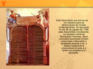 Este documento que tornou-se um clássico para as democracias do mundo contemporâneo, foi aprovado no dia 26 de agosto de 1789, pela Assembléia Constituinte, no contexto inicial da Revolução Francesa. Seus princípios iluministas tinham como base a liberdade e igualdade perante a lei, a defesa inalienável à propriedade privada e o direito de resistência à opressão.  