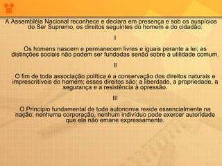 A Assembléia Nacional reconhece e declara em presença e sob os auspícios do Ser Supremo, os direitos seguintes do homem e do cidadão: I Os homens nascem e permanecem livres e iguais perante a lei; as distinções sociais não podem ser fundadas senão sobre a utilidade comum. II O fim de toda associação política é a conservação dos direitos naturais e imprescritíveis do homem; esses direitos são: a liberdade, a propriedade, a segurança e a resistência à opressão. III O Princípio fundamental de toda autonomia reside essencialmente na nação; nenhuma corporação, nenhum indivíduo pode exercer autoridade que ela não emane expressamente. 