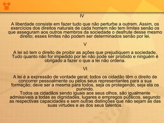 IV A liberdade consiste em fazer tudo que não perturbe a outrem. Assim, os exercícios dos direitos naturais de cada homem não tem limites senão os que asseguram aos outros membros da sociedade o desfrute desse mesmo direito; esses limites não podem ser determinados senão por lei. V A lei só tem o direito de proibir as ações que prejudiquem a sociedade. Tudo quanto não for impedido por lei não pode ser proibido e ninguém é obrigado a fazer o que a lei não ordena. VI A lei é a expressão de vontade geral; todos os cidadão têm o direito de concorrer pessoalmente ou pelos seus representantes para a sua formação; deve ser a mesma para todos, seja os protegendo, seja ela os punindo. Todos os cidadãos sendo iguais aos seus olhos, são igualmente admissíveis a todas as dignidades, lugares e empregos públicos, segundo as respectivas capacidades e sem outras distinções que não sejam as das suas virtudes e as dos seus talentos. 