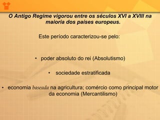 O Antigo Regime vigorou entre os séculos XVI a XVIII na maioria dos países europeus. Este período caracterizou-se pelo:  poder absoluto do rei (Absolutismo) sociedade estratificada  economia  baseada  na agricultura; comércio como principal motor da economia (Mercantilismo) 