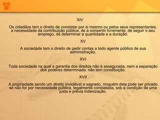 XIV Os cidadãos tem o direito de constatar por si mesmo ou pelos seus representantes, a necessidade da contribuição pública, de a consentir livremente, de seguir o seu emprego, de determinar a quantidade e a duração. XV A sociedade tem o direito de pedir contas a todo agente público de sua administração. XVI Toda sociedade na qual a garantia dos direitos não é assegurada, nem a separação dos poderes determinada, não tem constituição. XVII A propriedade sendo um direito inviolável e sagrado, ninguém dela pode ser privado se não for por necessidade pública, legalmente constatada, sob a condição de uma justa e prévia indenização. 
