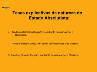 Teses explicativas da natureza do Estado Absolutista: Tradicional (Estado Burguês): resultante da aliança Rei e      Burguesia. Neutra (Estado Misto): Rei acima dos interesses das classes. 3. Provável (Estado Feudal): resultante da aliança Rei e Nobreza.  