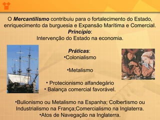 O  Mercantilismo  contribuiu para o fortalecimento do Estado, enriquecimento da burguesia e Expansão Marítima e Comercial. Princípio : Intervenção do Estado na economia. Práticas :  Colonialismo Metalismo Protecionismo alfandegário Balança comercial favorável. Bulionismo ou Metalismo na Espanha; Colbertismo ou Industrialismo na França;Comercialismo na Inglaterra. Atos de Navegação na Inglaterra. 
