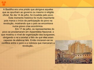 A Bastilha era uma prisão que abrigava aqueles que se opunham ao governo ou mesmo à religião oficial. No dia 14 de julho, foi invadida pelo povo.           Este momento histórico foi muito importante pois marca o início da participação do povo na revolução, mostrando que o país se encontrava numa grave crise econômica.                      Em 17 de julho, os representantes do povo se proclamaram em Assembléia Nacional, o que mostrou o nível de organização dos burgueses, obrigando o rei a aceitar o fato de que eles eram capazes de elaborar leis. Então iniciaram-se os conflitos entre o povo e a nobreza que marcaram a revolução.. 