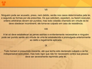 VII Ninguém pode ser acusado, preso, nem detido, senão nos casos determinados pela lei, e segundo as formas por ela prescritas. Os que solicitam, expedem, ou fazem executar, ordens arbitrárias devem ser punidos; mas todo cidadão chamado em virtude da lei deve obedecer incontinenti; ele torna-se culpado em caso de resistência. VIII A lei só deve estabelecer as penas estritas e evidentemente necessárias e ninguém pode ser punido senão em virtude de uma lei estabelecida e promulgada anteriormente ao delito e legalmente aplicada. IX Todo homem é presumido inocente, até que tenha sido declarado culpado e se for indispensável será preso, mas todo rigor que não for necessário contra sua pessoa deve ser severamente reprimido pela lei. 