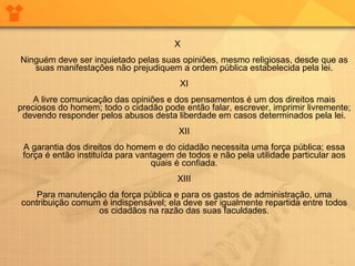 X Ninguém deve ser inquietado pelas suas opiniões, mesmo religiosas, desde que as suas manifestações não prejudiquem a ordem pública estabelecida pela lei. XI A livre comunicação das opiniões e dos pensamentos é um dos direitos mais preciosos do homem; todo o cidadão pode então falar, escrever, imprimir livremente; devendo responder pelos abusos desta liberdade em casos determinados pela lei. XII A garantia dos direitos do homem e do cidadão necessita uma força pública; essa força é então instituída para vantagem de todos e não pela utilidade particular aos quais é confiada. XIII Para manutenção da força pública e para os gastos de administração, uma contribuição comum é indispensável; ela deve ser igualmente repartida entre todos os cidadãos na razão das suas faculdades. 