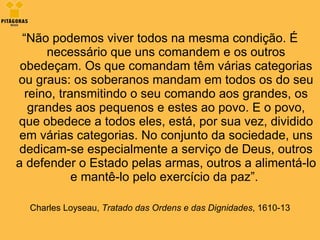 “ Não podemos viver todos na mesma condição. É necessário que uns comandem e os outros obedeçam. Os que comandam têm várias categorias ou graus: os soberanos mandam em todos os do seu reino, transmitindo o seu comando aos grandes, os grandes aos pequenos e estes ao povo. E o povo, que obedece a todos eles, está, por sua vez, dividido em várias categorias. No conjunto da sociedade, uns dedicam-se especialmente a serviço de Deus, outros a defender o Estado pelas armas, outros a alimentá-lo e mantê-lo pelo exercício da paz”.    Charles Loyseau,  Tratado das Ordens e das Dignidades , 1610-13 