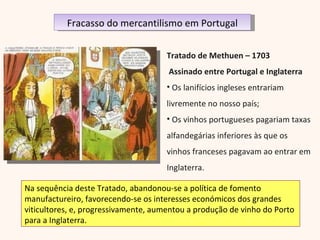 Tratado de Methuen – 1703 Assinado entre Portugal e Inglaterra Os lanifícios ingleses entrariam livremente no nosso país; Os vinhos portugueses pagariam taxas alfandegárias inferiores às que os vinhos franceses pagavam ao entrar em Inglaterra. Na sequência deste Tratado, abandonou-se a política de fomento manufactureiro, favorecendo-se os interesses económicos dos grandes viticultores, e, progressivamente, aumentou a produção de vinho do Porto para a Inglaterra. Fracasso do mercantilismo em Portugal 