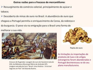 Outras razões para o fracasso do mercantilismo: Ressurgimento do comércio colonial, principalmente do açúcar e tabaco; Descoberta de minas de ouro no Brasil. A abundância de ouro que chegava a Portugal permitiu o enriquecimento da Coroa, da nobreza e da burguesia. O povo via na emigração para o Brasil uma forma de melhorar a sua vida. Gravura de Rugendas: Lavagem de ouro de Itacolomi (século XIX), da Biblioteca Municipal Mário de Andrade (SP). Imagem extraída do livro "Brasil: Uma História - A Incrível Saga de um País" de Eduardo Bueno. Pepita de ouro As limitações às importações de produtos de luxo e de artigos estrangeiros foram abandonadas e Portugal desinteressou-se do seu plano manufactureiro. 