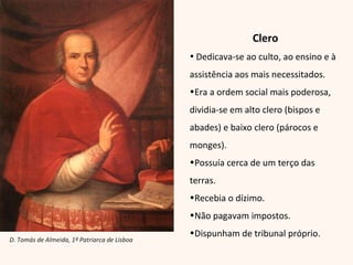 Clero Dedicava-se ao culto, ao ensino e à assistência aos mais necessitados. Era a ordem social mais poderosa, dividia-se em alto clero (bispos e abades) e baixo clero (párocos e monges). Possuía cerca de um terço das terras. Recebia o dízimo. Não pagavam impostos. Dispunham de tribunal próprio. D. Tomás de Almeida, 1º Patriarca de Lisboa 