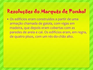 Resoluções do Marquês de Pombal
   Os edifícios eram construídos a partir de uma
    armação chamada de gaiola, com vigas em
    madeira, que depois eram cobertas com as
    paredes de areia e cal. Os edifícios eram, em regra,
    de quatro pisos, com um rés-do-chão alto.
 