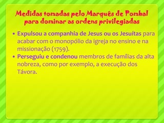 Medidas tomadas pelo Marquês de Pombal
      para dominar as ordens privilegiadas
 Expulsou a companhia de Jesus ou os Jesuítas para
  acabar com o monopólio da igreja no ensino e na
  missionação (1759).
 Perseguiu e condenou membros de famílias da alta
  nobreza, como por exemplo, a execução dos
  Távora.
 