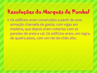 Resoluções do Marquês de Pombal
   Os edifícios eram construídos a partir de uma
    armação chamada de gaiola, com vigas em
    madeira, que depois eram cobertas com as
    paredes de areia e cal. Os edifícios eram, em regra,
    de quatro pisos, com um rés-do-chão alto.
 