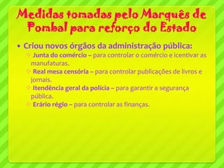 Medidas tomadas pelo Marquês de
 Pombal para reforço do Estado
   Criou novos órgãos da administração pública:
     Junta do comércio – para controlar o comércio e icentivar as
     manufaturas.
     Real mesa censória – para controlar publicações de livros e
     jornais.
     Itendência geral da polícia – para garantir a segurança
     pública.
     Erário régio – para controlar as finanças.
 