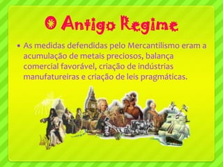 O Antigo Regime
   As medidas defendidas pelo Mercantilismo eram a
    acumulação de metais preciosos, balança
    comercial favorável, criação de indústrias
    manufatureiras e criação de leis pragmáticas.
 