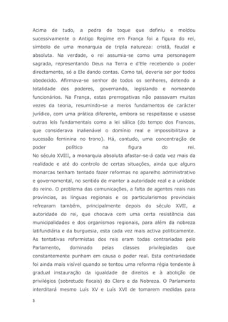 Acima   de    tudo,    a   pedra     de    toque   que    definiu    e    moldou
sucessivamente o Antigo Regime em França foi a figura do rei,
símbolo de uma monarquia de tripla natureza: cristã, feudal e
absoluta. Na verdade, o rei assumia-se como uma personagem
sagrada, representando Deus na Terra e d'Ele recebendo o poder
directamente, só a Ele dando contas. Como tal, deveria ser por todos
obedecido. Afirmava-se senhor de todos os senhores, detendo a
totalidade    dos    poderes,   governando,        legislando   e      nomeando
funcionários. Na França, estas prerrogativas não passavam muitas
vezes da teoria, resumindo-se a meros fundamentos de carácter
jurídico, com uma prática diferente, embora se respeitasse e usasse
outras leis fundamentais como a lei sálica (do tempo dos Francos,
que considerava inalienável o domínio real e impossibilitava a
sucessão feminina no trono). Há, contudo, uma concentração de
poder          político            na          figura           do               rei.
No século XVIII, a monarquia absoluta afastar-se-á cada vez mais da
realidade e até do controlo de certas situações, ainda que alguns
monarcas tenham tentado fazer reformas no aparelho administrativo
e governamental, no sentido de manter a autoridade real e a unidade
do reino. O problema das comunicações, a falta de agentes reais nas
províncias, as línguas regionais e os particularismos provinciais
refrearam     também,      principalmente     depois     do   século     XVII,     a
autoridade do rei, que chocava com uma certa resistência das
municipalidades e dos organismos regionais, para além da nobreza
latifundiária e da burguesia, esta cada vez mais activa politicamente.
As tentativas reformistas dos reis eram todas contrariadas pelo
Parlamento,         dominado       pelas     classes      privilegiadas      que
constantemente punham em causa o poder real. Esta contrariedade
foi ainda mais visível quando se tentou uma reforma régia tendente à
gradual instauração da igualdade de direitos e à abolição de
privilégios (sobretudo fiscais) do Clero e da Nobreza. O Parlamento
interditará mesmo Luís XV e Luís XVI de tomarem medidas para

3
 