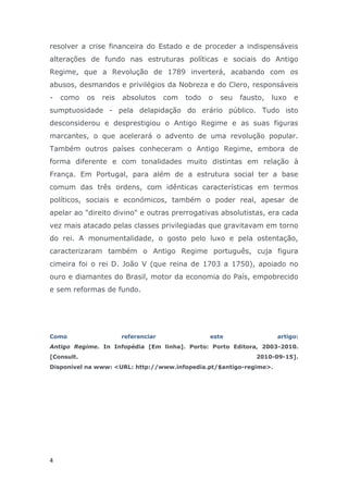 resolver a crise financeira do Estado e de proceder a indispensáveis
alterações de fundo nas estruturas políticas e sociais do Antigo
Regime, que a Revolução de 1789 inverterá, acabando com os
abusos, desmandos e privilégios da Nobreza e do Clero, responsáveis
-   como    os   reis   absolutos     com   todo   o   seu   fausto,   luxo   e
sumptuosidade - pela delapidação do erário público. Tudo isto
desconsiderou e desprestigiou o Antigo Regime e as suas figuras
marcantes, o que acelerará o advento de uma revolução popular.
Também outros países conheceram o Antigo Regime, embora de
forma diferente e com tonalidades muito distintas em relação à
França. Em Portugal, para além de a estrutura social ter a base
comum das três ordens, com idênticas características em termos
políticos, sociais e económicos, também o poder real, apesar de
apelar ao "direito divino" e outras prerrogativas absolutistas, era cada
vez mais atacado pelas classes privilegiadas que gravitavam em torno
do rei. A monumentalidade, o gosto pelo luxo e pela ostentação,
caracterizaram também o Antigo Regime português, cuja figura
cimeira foi o rei D. João V (que reina de 1703 a 1750), apoiado no
ouro e diamantes do Brasil, motor da economia do País, empobrecido
e sem reformas de fundo.




Como                    referenciar                este                 artigo:
Antigo Regime. In Infopédia [Em linha]. Porto: Porto Editora, 2003-2010.
[Consult.                                                        2010-09-15].
Disponível na www: <URL: http://www.infopedia.pt/$antigo-regime>.




4
 