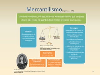 Mercantilismo(esquema 2 p.100)
Doutrina económica, dos séculos XVII e XVIII que defendia que a riqueza
de um pais reside na quantidade de metais preciosos acumulados.
Objetivos:
- Entesouramento de
metais preciosos;
- Fortalecimento do
poder real
Exemplos
(esquema 3, p.100)
O caso francês –
colbertismo
Forte intervenção do
Estado na economia
O exemplo inglês
O Estado intervém
de forma reduzida
na economia
Estratégias:
- Intervenção do Estado na
Economia/Protecionismo
-Leis que limitavam as
importações
- Incentivo manufatureiro
- Aplicação de taxas
alfandegárias
- Proibição do uso de certos
produtos de luxo
importados
- Criação de Companhias de
comércio
- Balança comercial
favorável
Jean-Baptiste Colbert
Fonte: http://upload.wikimedia.org/wikipedia/commons/7/70/Jean-
Baptiste_Colbert.jpg
Balança comercial favorável
Fonte:
http://photos1.blogger.com/blogger/2134/
4221/1600/Foto%203.0.jpg
exportações
importações
10
 