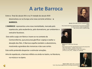 A arte Barroca
Entre o final do século XVI e na 1ª metade do século XVIII
desenvolveu-se na Europa uma nova corrente artística – o
BARROCO.
O BARROCO representou uma nova mentalidade, marcada pelo
espetacular, pela exuberância, pelo dramatismo, por ambientes e
vestuário faustosos.
Este estilo surgiu em Roma e insere-se no contexto da
Contrarreforma, que procurava glorificar a Igreja e exaltar a
devoção dos fiéis. O Barroco espelha também o absolutismo,
mostrando a grandeza dos monarcas e das suas cortes.
Este estilo pretendia despertar e estimular emoções.
Arte do espetáculo, o barroco refletiu-se ainda no teatro, na literatura,
na música e na ópera.
Bernini (1598-1680), escultor e arquiteto italiano
Fonte:
http://upload.wikimedia.org/wikipedia/commons/thumb/2/24/Gi
an_lorenzo_bernini_selfportrait.jpg/250px-
Gian_lorenzo_bernini_selfportrait.jpg
Rubens (1577-1640), pintor flamengo
Fonte:
http://upload.wikimedia.org/wikipedia/commons/thumb/a/a7/Sir
_Peter_Paul_Rubens_-_Portrait_of_the_Artist_-
_Google_Art_Project.jpg/245px-Sir_Peter_Paul_Rubens_-
_Portrait_of_the_Artist_-_Google_Art_Project.jpg
Johann S. Bach [1685-1750] , compositor
Fonte: http://www.hagaselamusica.com/img/compositores/img-
9.jpg 11
 