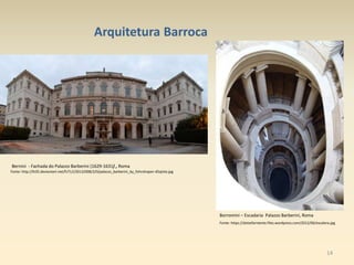 14
Arquitetura Barroca
Bernini - Fachada do Palazzo Barberini (1629-1631) , Roma
Fonte: http://fc05.deviantart.net/fs71/i/2013/008/2/0/palazzo_barberini_by_fohnshaper-d5qtzte.jpg
Borromini – Escadaria Palazzo Barberini, Roma
Fonte: https://dolzefarniente.files.wordpress.com/2012/06/escalera.jpg
 