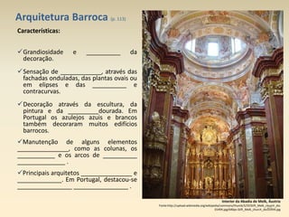 Arquitetura Barroca (p. 113)
Interior da Abadia de Melk, Áustria
Fonte:http://upload.wikimedia.org/wikipedia/commons/thumb/5/5f/Stift_Melk_church_dsc
01494.jpg/640px-Stift_Melk_church_dsc01494.jpg
Características:
Grandiosidade e __________ da
decoração.
Sensação de ____________, através das
fachadas onduladas, das plantas ovais ou
em elipses e das __________ e
contracurvas.
Decoração através da escultura, da
pintura e da _________dourada. Em
Portugal os azulejos azuis e brancos
também decoraram muitos edifícios
barrocos.
Manutenção de alguns elementos
_______________, como as colunas, os
___________ e os arcos de __________
______________ .
Principais arquitetos _______________ e
_____________. Em Portugal, destacou-se
________________ ________________ .
15
 
