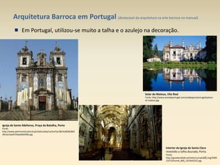 Arquitetura Barroca em Portugal (destacável da arquitetura na arte barroca no manual)
Em Portugal, utilizou-se muito a talha e o azulejo na decoração.
Igreja de Santo Ildefonso, Praça da Batalha, Porto
Fonte:
http://www.patrimoniocultural.pt/static/data/cache/5a/38/5a383818b2
39c5ec5ae07e9ae0bd590b.jpg
Solar de Mateus, Vila Real
Fonte: http://www.avozdeportugal.com/wallpaper/portugal/palace-
of-mateus.jpg
Interior da Igreja de Santa Clara
revestido a talha dourada, Porto.
Fonte:
http://guiadacidade.pt/static/co/upload_img/2000
/1073/thumb_800_1415642325.jpg
16
 