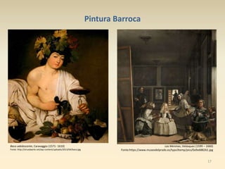 17
Pintura Barroca
Baco adolescente, Caravaggio (1571- 1610)
Fonte: http://virusdaarte.net/wp-content/uploads/2013/04/baco.jpg
Las Meninas, Velásquez (1599 – 1660)
Fonte:https://www.museodelprado.es/typo3temp/pics/0a9e688261.jpg
 