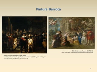 18
Pintura Barroca
Ronda Ncturna, Rembrandt (1606 - 1669)
Fonte:http://upload.wikimedia.org/wikipedia/commons/thumb/2/28/The_Nightwatch_by_Rem
brandt.jpg/1024px-The_Nightwatch_by_Rembrandt.jpg
O Jardim do amor, Rubens (1577-1640)
Fonte: https://www.museodelprado.es/typo3temp/pics/edec8630f0.jpg
 