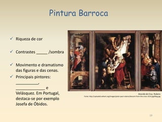 19
Pintura Barroca
 Riqueza de cor
 Contrastes _____ /sombra
 Movimento e dramatismo
das figuras e das cenas.
 Principais pintores:
__________,
_____________ e
Velásquez. Em Portugal,
destaca-se por exemplo
Josefa de Óbidos.
Descida da Cruz, Rubens
Fonte: http://uploads6.wikiart.org/images/peter-paul-rubens/descent-from-the-cross-1614.jpg!Blog.jpg
 