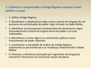 1. Conhecer e compreender o Antigo Regime europeu a nível
político e social
• 1. Definir Antigo Regime.
• 2. Reconhecer o absolutismo régio como o ponto de chegada de um
processo de centralização do poder régio iniciado na Idade Média.
• 3. Identificar os pressupostos fundamentais do absolutismo régio,
nomeadamente a teoria da origem divina do poder e as suas
implicações.
• 4. Reconhecer a corte régia e os cerimoniais públicos como
instrumentos do poder absoluto.
• 5. Caracterizar a sociedade de ordens de Antigo Regime,
salientando as permanências e as mudanças relativamente à Idade
Média.
• 6. Destacar a relevância alcançada por segmentos da burguesia
mercantil e financeira nas estruturas sociais da época.
2
 