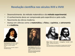 Revolução científica nos séculos XVII e XVIII
• Desenvolvimento do método matemático e do método experimental.
• O conhecimento devia ser comprovado pela experiência e pela razão.
• Nascimento da ciência moderna.
• Avanço em ciências como a matemática, a física, a química, a astronomia
e a medicina.
René Descartes (1596-1650) - álgebra
e geometria analítica, filósofo que
defendeu a dúvida metódica.
Fonte:
https://pbs.twimg.com/profile_images/17
64933982/image.jpg
Isaac Newton (1642-1727) –
lei da gravitação universal dos
corpos e estudos sobre ótica.
Fonte:
http://upload.wikimedia.org/wikipe
dia/commons/3/39/GodfreyKneller-
IsaacNewton-1689.jpg
Blaise Pascal (1623-1662) e Evangelista Torricelli (1608-
1647) – pressão atmosférica.
Fontes:
http://www.polyvore.com/cgi/imgthing?.out=jpg&size=l&tid=35404936
http://www.brasilescola.com/upload/e/Evangelista%20Torricelli.jpg
 