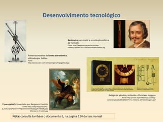Desenvolvimento tecnológico
O para-raios foi inventado por Benjamim Franklin
Fonte: http://4.bp.blogspot.com/-
S_VvXCunjkA/TZivbmT7YQI/AAAAAAAAKxQ/pCYKvfKh58k/s32
0/benjamin-Franklin.jpg
Relógio de pêndulo, atribuído a Christiaan Huygens
Fonte: http://www.espiraldotempo.com/wp-
content/uploads/2013/02/ET17_4_Historia_ChristianHuygens.pdf
Nota: consulta também o documento 6, na página 114 do teu manual
Primeiros modelos de luneta astronómica
utilizados por Galileu.
Fonte:
http://www.sciam.com.br/reportagens/img/galileu3.jpg
Barómetro para medir a pressão atmosférica
de Torricelli.
Fonte: http://www.astroyciencia.com/wp-
content/uploads/2012/04/torricelli-barometro.jpg
 