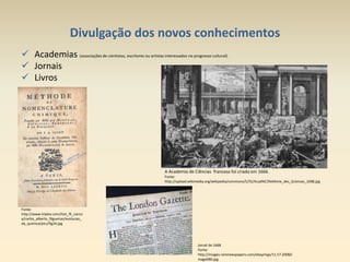 Divulgação dos novos conhecimentos
 Academias (associações de cientistas, escritores ou artistas interessados no progresso cultural).
 Jornais
 Livros
Fonte:
http://www.triplov.com/hist_fil_cienci
a/carlos_alberto_filgueiras/evolucao_
da_quimica/pics/fig34.jpg
A Academia de Ciências francesa foi criada em 1666.
Fonte:
http://upload.wikimedia.org/wikipedia/commons/5/55/Acad%C3%A9mie_des_Sciences_1698.jpg
Jornal de 1668
Fonte:
http://images.rarenewspapers.com/ebayimgs/11.57.2008/i
mage080.jpg
 