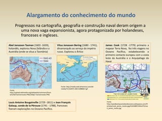 Alargamento do conhecimento do mundo
Progressos na cartografia, geografia e construção naval deram origem a
uma nova vaga expansionista, agora protagonizada por holandeses,
franceses e ingleses.
Abel Janszoon Tasman (1603 -1659),
holandês, explorou Nova Zelândia e a
Austrália (onde se situa a Tasmânia)
Vitus Jonassen Bering (1680 - 1741),
dinamarquês ao serviço do império
russo. Explorou o Ártico
James Cook (1728 -1779) primeiro a
mapear Terra Nova, fez três viagens no
Oceano Pacífico, estabelecendo o
primeiro contacto europeu com a costa
leste da Austrália e o Arquipélago do
Havai
Louis Antoine Bougainville (1729 -1811) e Jean François
Galaup, conde de la Pérouse (1741 - 1788), franceses
fizeram explorações no Oceano Pacífico.
Fonte:
http://upload.wikimedia.org/wikipedia/commons/thum
b/5/50/Tasmanroutes.PNG/250px-Tasmanroutes.PNG
Fonte:
http://year8earlyaustraliandiscovery.wikispaces.com/fil
e/view/cook_james_routes.jpg/41634887/445x375/coo
k_james_routes.jpg
Fonte: http://media.web.britannica.com/eb-
media/71/163971-004-5298B4C7.gif
 