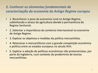 2. Conhecer os elementos fundamentais de
caracterização da economia do Antigo Regime europeu
• 1. Reconhecer o peso da economia rural no Antigo Regime,
sublinhando o atraso da agricultura devido à permanência do
Regime Senhorial.
• 2. Salientar a importância do comércio internacional na economia
de Antigo Regime.
• 3. Explicar os objetivos e medidas da política mercantilista.
• 4. Relacionar o mercantilismo com a grande competição económica
e política entre os estados europeus no século XVII.
• 5. Explicar a adoção de políticas económicas não protecionistas, por
parte da Inglaterra, num contexto de predomínio de teorias
mercantilistas.
3
 