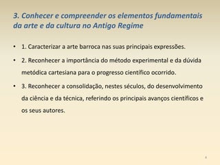 3. Conhecer e compreender os elementos fundamentais
da arte e da cultura no Antigo Regime
• 1. Caracterizar a arte barroca nas suas principais expressões.
• 2. Reconhecer a importância do método experimental e da dúvida
metódica cartesiana para o progresso científico ocorrido.
• 3. Reconhecer a consolidação, nestes séculos, do desenvolvimento
da ciência e da técnica, referindo os principais avanços científicos e
os seus autores.
4
 