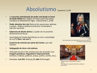Absolutismo (esquema 2 p.94)
• A crescente centralização do poder real desde os finais
da Idade Média deu origem na maior parte dos países
europeus ao absolutismo régio. ( documento 1, p.94)
• Poder absoluto dos reis (fazia as leis, governava, aplicava
a justiça, dirigia a política económica, comandava o
exército nacional).
• Soberania de direito divino ( o poder do rei provinha
diretamente de Deus).
• Autoridade do Estado identificava-se com a autoridade
do rei (“L´État c´est moi”).
• Ausência de controlo por parte das Cortes, que não
reúnem.
• Subjugação do clero e da nobreza.
• Utilização da arte e dos artistas para dar do poder uma
imagem grandiosa, inigualável e impressionante
(retratos, estátuas, palácios, praças, jardins, coches, etc.).
• Exemplos: Luís XIV, (França), D. João V (Portugal)
D. João V, o magnânimo
Fonte:
http://upload.wikimedia.org/wikipedia/commons/1/12/John_V_
of_Portugal_Pompeo_Batoni.jpg
Biblioteca joanina, Universidade de Coimbra
Fonte:
http://figaro.fis.uc.pt/joanina/fotos/slide_1/pictures/
picture-2.jpg
6
 