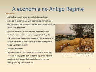 A economia no Antigo Regime
AGRICULTURA:
• Atividade principal, ocupava a maioria da população.
• Situação de estagnação, devido ao arcaísmo das técnicas e
dos instrumentos e à manutenção das culturas tradicionais na
maior parte da Europa.
• O clero e a nobreza eram os maiores proprietários, mas
viviam frequentemente fora das suas propriedades, não
investindo nelas. Os camponeses que arrendavam a terra aos
grandes senhores, eram sobrecarregados de impostos, não
tendo capital para investir.
• Baixa produtividade.
• Sujeita a crises cerealíferas que originam fomes – as fomes,
sozinhas ou conjugadas com epidemias e guerras, dizimam
regularmente a população, impedindo um crescimento
demográfico regular e irreversível.
As colheitas de Pieter Bruegel , O Velho
Fonte: http://www.metmuseum.org/toah/images/h2/h2_19.164.jpg
8
 