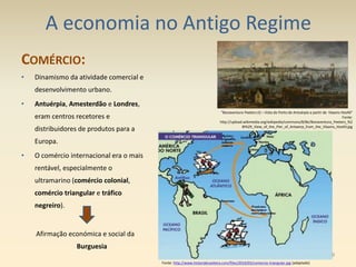 A economia no Antigo Regime
COMÉRCIO:
• Dinamismo da atividade comercial e
desenvolvimento urbano.
• Antuérpia, Amesterdão e Londres,
eram centros recetores e
distribuidores de produtos para a
Europa.
• O comércio internacional era o mais
rentável, especialmente o
ultramarino (comércio colonial,
comércio triangular e tráfico
negreiro).
Afirmação económica e social da
Burguesia
"Bonaventura Peeters (I) – Vista do Porto de Antuérpia a partir de Vlaams Hoofd“
Fonte:
http://upload.wikimedia.org/wikipedia/commons/8/8e/Bonaventura_Peeters_%2
8I%29_View_of_the_Pier_of_Antwerp_from_the_Vlaams_Hoofd.jpg
Fonte: http://www.historiabrasileira.com/files/2010/03/comercio-triangular.jpg (adaptado)
9
 