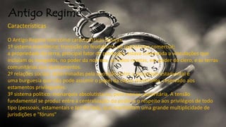 Antigo Regime
Características
O Antigo Regime tem como características básicas:
1º sistema econômico: transição do feudalismo ao capitalismo comercial;
a propriedade da terra, principal fator de produção, estava submetida a vinculações que
incluíam os morgados, no poder da nobreza, as mãos-mortas, em poder do clero, e as terras
comunitárias dos ajuntamentos.
2º relações sociais: determinadas pela oposição entre a sociedade estamental e
uma burguesia que não pode assumir o papel da classe dominante, reservado aos
estamentos privilegiados.
3º sistema político: monarquia absolutista ou, pelo menos, autoritária. A tensão
fundamental se produz entre a centralização do poder e o respeito aos privilégios de todo
tipo (pessoais, estamentais e territoriais), que mantinham uma grande multiplicidade de
jurisdições e "fóruns"
 