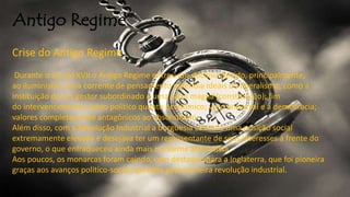 Antigo Regime
Crise do Antigo Regime
Durante o século XVII o Antigo Regime entrou em declínio devido, principalmente,
ao iluminismo. Essa corrente de pensamento defendia ideais do liberalismo, como a
instituição de um gestor subordinado a uma carta magna (constituição); fim
do intervencionismo, tanto político quanto econômico; voto universal e a democracia;
valores completamente antagônicos ao absolutismo.
Além disso, com a Revolução Industrial a burguesia assumiu uma posição social
extremamente elevada e desejava ter um representante de seus interesses à frente do
governo, o que enfraqueceu ainda mais o sistema absolutista.
Aos poucos, os monarcas foram caindo, com destaque para a Inglaterra, que foi pioneira
graças aos avanços político-sociais gerados pela primeira revolução industrial.
 
