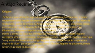 Antigo Regime
Origem
Embora a sua utilização seja contemporânea à Revolução Francesa, o maior
responsável pela fixação da expressão Ancien Régime na literatura foi Alexis de
Tocqueville, autor do ensaio O Antigo Regime e a Revolução. Esse texto indica
precisamente que "a Revolução Francesa batizou aquilo que aboliu" (la
Révolution française a baptisé ce qu'elle a aboli).
Desde o ponto de vista dos inimigos da revolução, o termo Antigo Regime
carregava uma certa nostalgia, de paraíso perdido. Talleyrand chegou a dizer que
"os que não conheceram o Antigo Regime nunca poderão saber o que era a
doçura de viver" (ceux qui n'ont pas connu l'Ancien Régime ne pourront jamais
savoir ce qu'était la douceur de vivre).
 